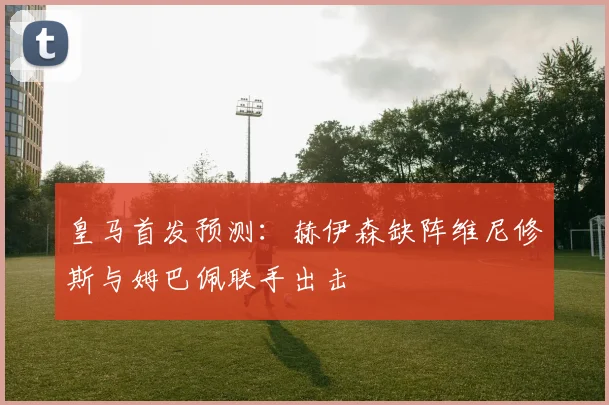 皇马首发预测：赫伊森缺阵维尼修斯与姆巴佩联手出击