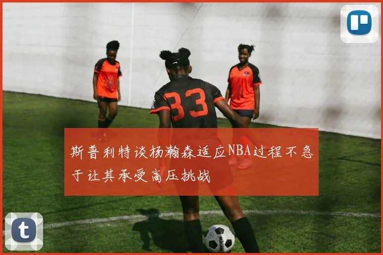 斯普利特谈杨瀚森适应NBA过程不急于让其承受高压挑战