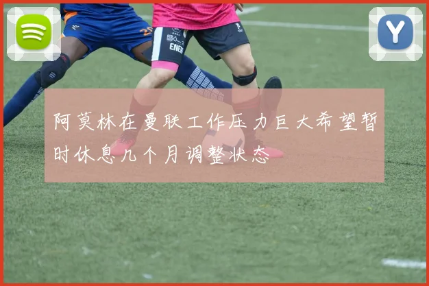 阿莫林在曼联工作压力巨大希望暂时休息几个月调整状态