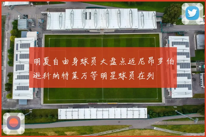 明夏自由身球员大盘点迈尼昂罗伯逊科纳特莱万等明星球员在列