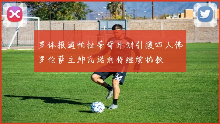 罗体报道帕拉蒂奇计划引援四人佛罗伦萨主帅瓦诺利将继续执教
