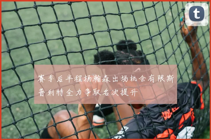 赛季后半程杨瀚森出场机会有限斯普利特全力争取名次提升