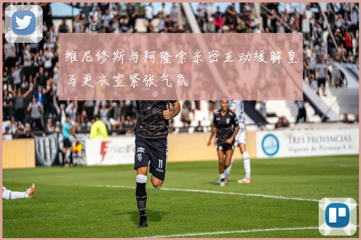 维尼修斯与阿隆索亲密互动缓解皇马更衣室紧张气氛