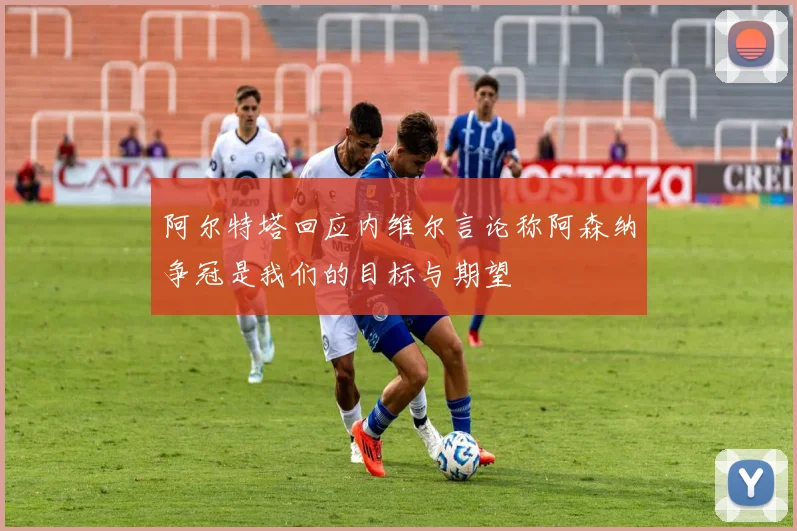 阿尔特塔回应内维尔言论称阿森纳争冠是我们的目标与期望