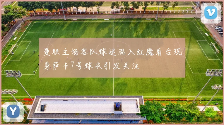 曼联主场客队球迷混入红魔看台现身萨卡7号球衣引发关注