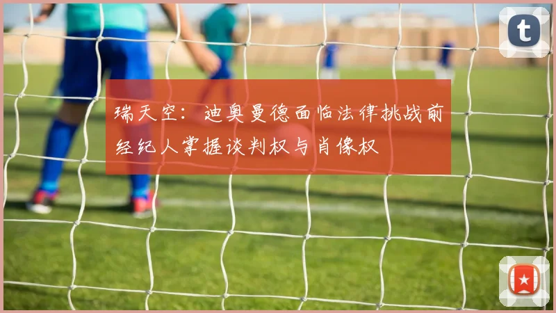 瑞天空：迪奥曼德面临法律挑战前经纪人掌握谈判权与肖像权