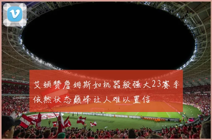 艾顿赞詹姆斯如机器般强大23赛季依然状态巅峰让人难以置信