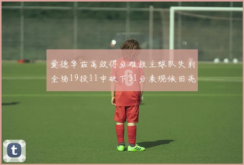 爱德华兹高效得分难救主球队失利全场19投11中砍下31分表现依旧亮眼